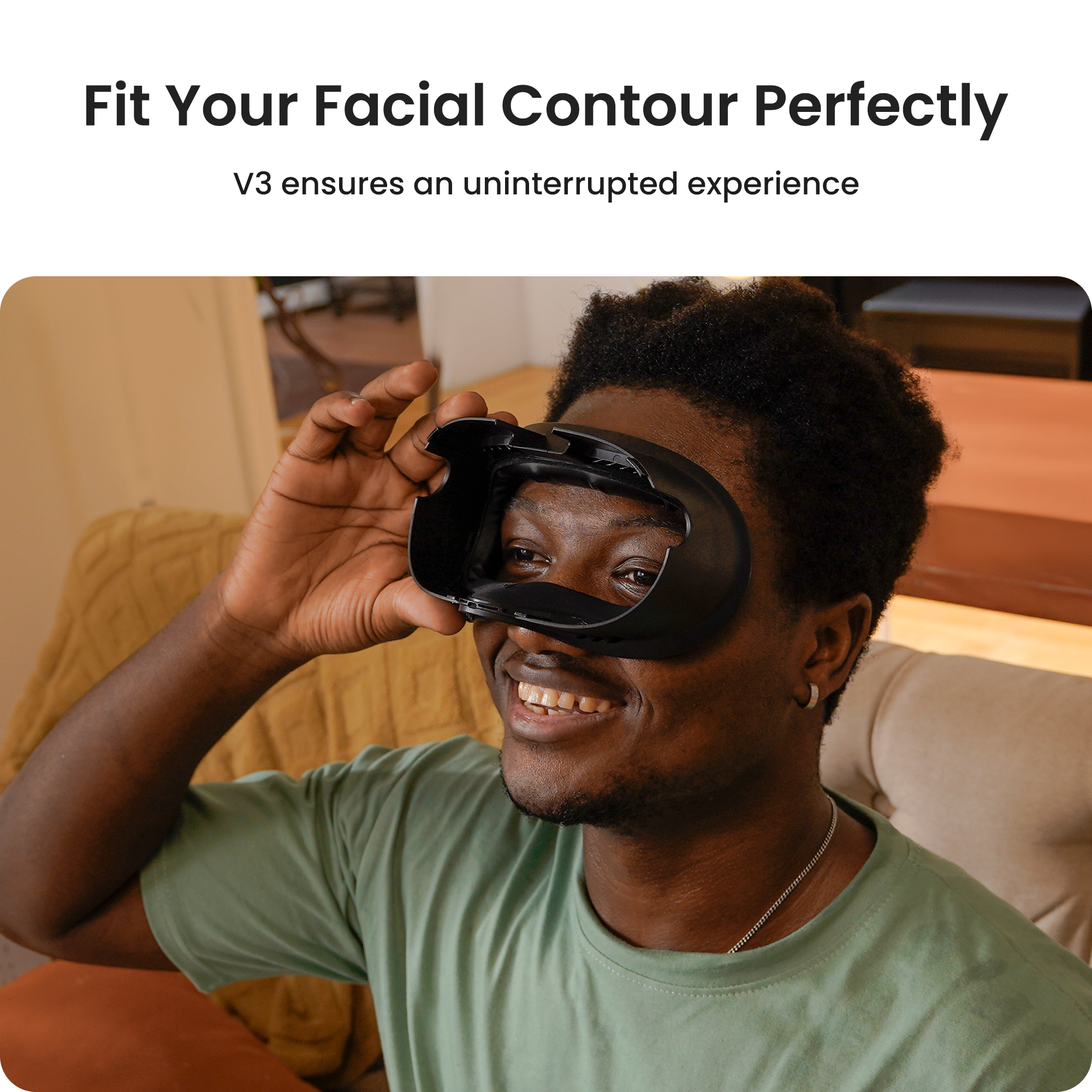 Fit Your Facial Contour Perfectly  V3 ensures an uninterrupted experience